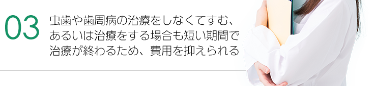 虫歯や歯周病の治療をしなくてすむ、あるいは治療をする場合も短い期間で治療が終わるため、費用を抑えられる。