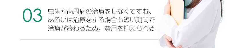 虫歯や歯周病の治療をしなくてすむ、あるいは治療をする場合も短い期間で治療が終わるため、費用を抑えられる。